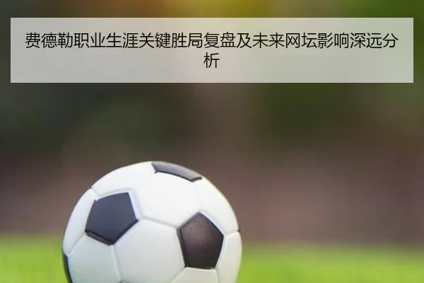 费德勒职业生涯关键胜局复盘及未来网坛影响深远分析